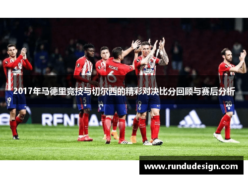 2017年马德里竞技与切尔西的精彩对决比分回顾与赛后分析
